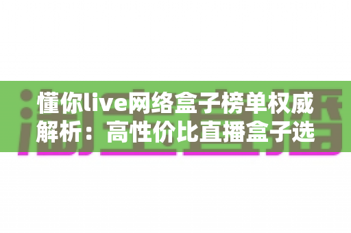 懂你live网络盒子榜单权威解析：高性价比直播盒子选购全攻略