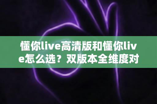 懂你live高清版和懂你live怎么选？双版本全维度对比分析与人群适配选择指南