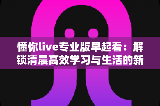 懂你live专业版早起看：解锁清晨高效学习与生活的新方式