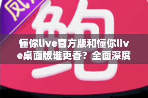 懂你live官方版和懂你live桌面版谁更香？全面深度对比评测，看完这篇不再纠结选哪个