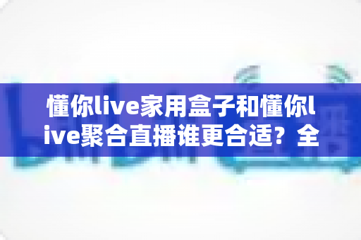 懂你live家用盒子和懂你live聚合直播谁更合适？全方位深度对比帮你选对直播方案