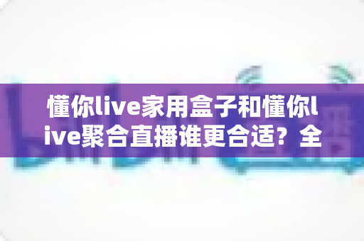 懂你live家用盒子和懂你live聚合直播谁更合适？全方位深度对比帮你选对直播方案