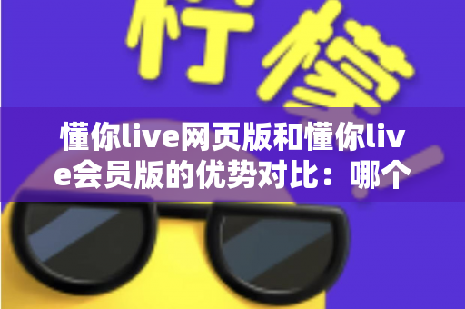 懂你live网页版和懂你live会员版的优势对比：哪个版本更适合你？一文读懂核心差异与选择指南