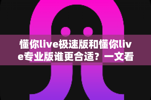 懂你live极速版和懂你live专业版谁更合适？一文看懂两大版本差异，选对不花冤枉钱