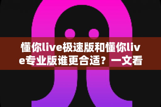 懂你live极速版和懂你live专业版谁更合适？一文看懂两大版本差异，选对不花冤枉钱