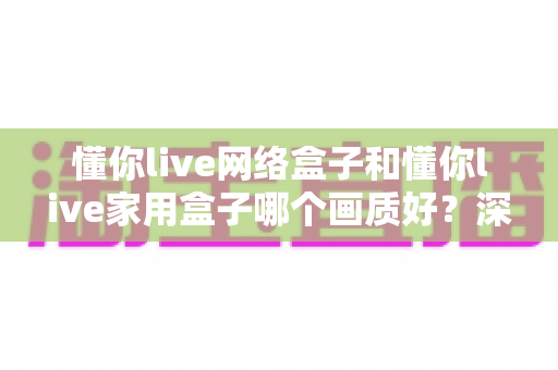 懂你live网络盒子和懂你live家用盒子哪个画质好?深度对比评测帮你选对不踩坑 懂你live网络盒子和懂你live家用盒子哪个画质好?深度对比评测帮你选对不踩坑