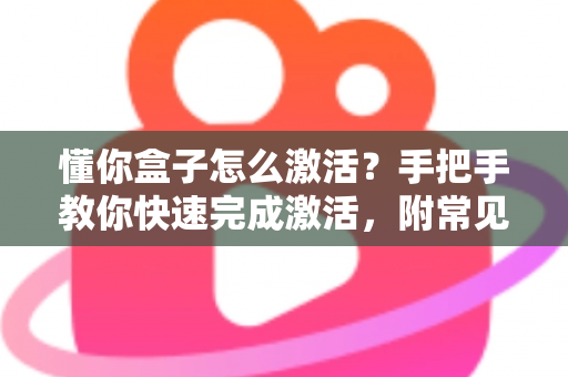 懂你盒子怎么激活?手把手教你快速完成激活,附常见问题全解析 懂你盒子怎么激活?手把手教你快速完成激活,附常见问题全解析