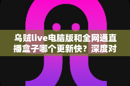 乌贼live电脑版和全网通直播盒子哪个更新快?深度对比解析助你选对直播工具 乌贼live电脑版和全网通直播盒子哪个更新快?深度对比解析助你选对直播工具