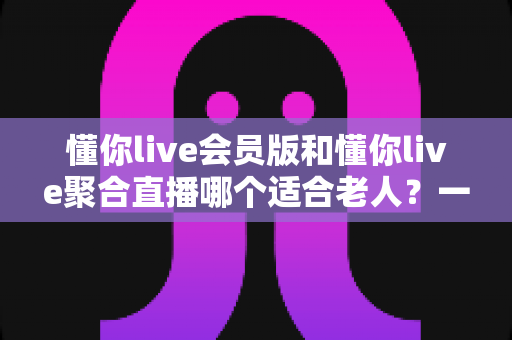 懂你live会员版和懂你live聚合直播哪个适合老人？一文读懂两款产品的优劣对比
