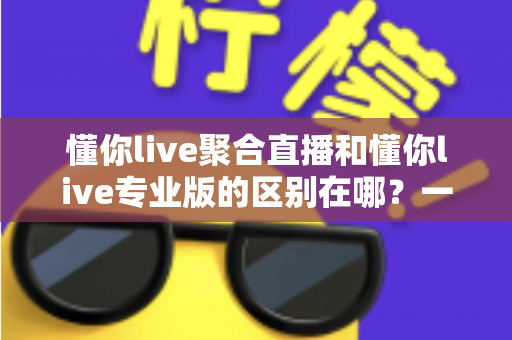 懂你live聚合直播和懂你live专业版的区别在哪？一篇文章帮你彻底搞懂版本差异，选对不花冤枉钱