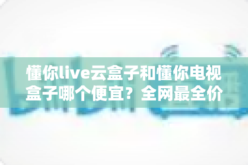懂你live云盒子和懂你电视盒子哪个便宜?全网最全价格对比与选购指南 懂你live云盒子和懂你电视盒子哪个便宜?全网最全价格对比与选购指南