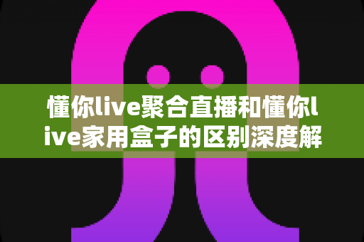 懂你live聚合直播和懂你live家用盒子的区别深度解析:两种方案如何选择?一文帮你彻底搞懂 懂你live聚合直播和懂你live家用盒子的区别深度解析:两种方案如何选择?一文帮你彻底搞懂