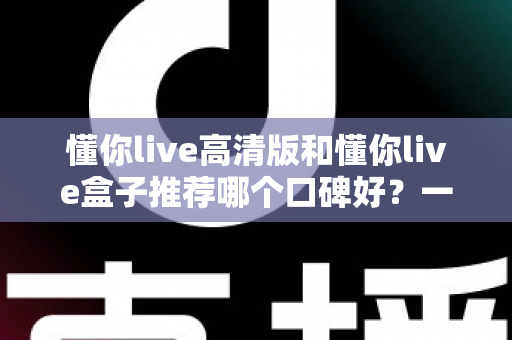 懂你live高清版和懂你live盒子推荐哪个口碑好？一篇讲透选择思路的实用对比指南