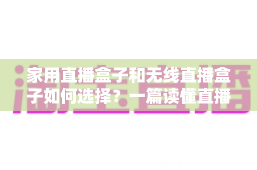 家用直播盒子和无线直播盒子如何选择？一篇读懂直播设备选购逻辑与场景搭配的实用指南