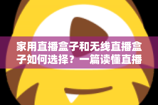 家用直播盒子和无线直播盒子如何选择？一篇读懂直播设备选购逻辑与场景搭配的实用指南