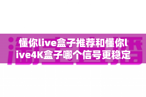 懂你live盒子推荐和懂你live4K盒子哪个信号更稳定？2025年最全选购深度评测与避坑指南