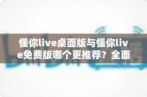 懂你live桌面版与懂你live免费版哪个更推荐?全面深度对比解析,助你选对直播利器 懂你live桌面版与懂你live免费版哪个更推荐?全面深度对比解析,助你选对直播利器