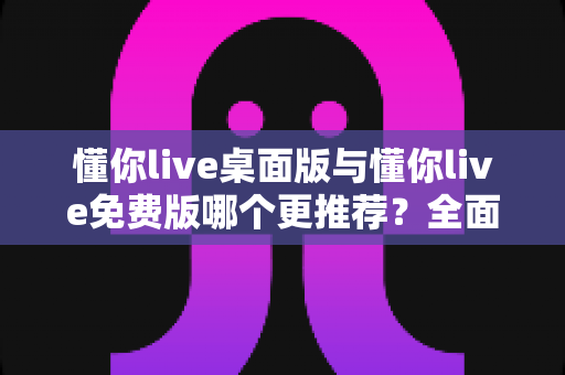 懂你live桌面版与懂你live免费版哪个更推荐？全面深度对比解析，助你选对直播利器