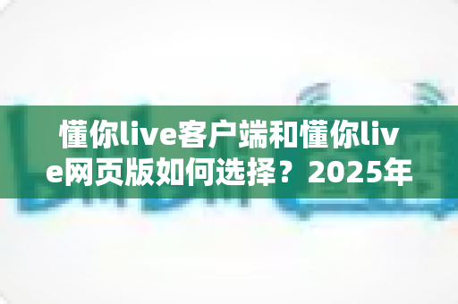 懂你live客户端和懂你live网页版如何选择?2025年最全对比指南帮你快速做决定 懂你live客户端和懂你live网页版如何选择?2025年最全对比指南帮你快速做决定
