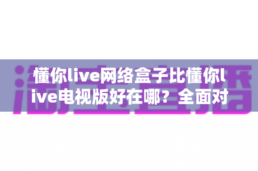 懂你live网络盒子比懂你live电视版好在哪？全面对比解析，帮你选出更适合的版本