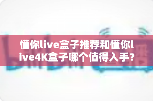 懂你live盒子推荐和懂你live4K盒子哪个值得入手？2025年最全选购对比指南帮你一次选对
