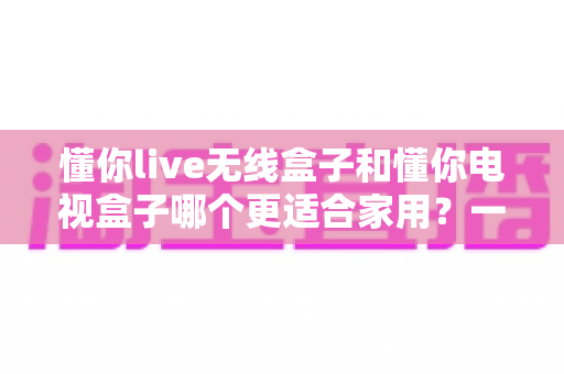 懂你live无线盒子和懂你电视盒子哪个更适合家用？一篇讲透选购门道的深度指南