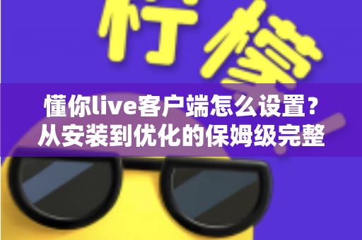 懂你live客户端怎么设置？从安装到优化的保姆级完整教程