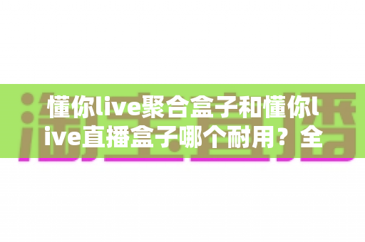 懂你live聚合盒子和懂你live直播盒子哪个耐用?全维度对比测评,看完再买不踩坑 懂你live聚合盒子和懂你live直播盒子哪个耐用?全维度对比测评,看完再买不踩坑