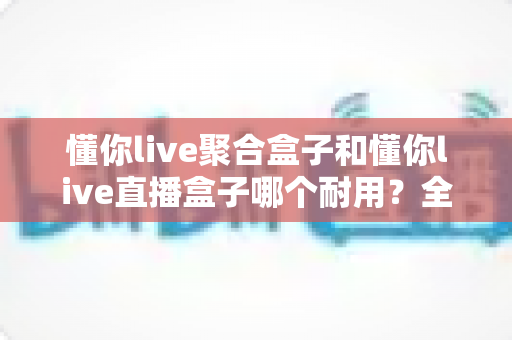 懂你live聚合盒子和懂你live直播盒子哪个耐用？全维度对比测评，看完再买不踩坑