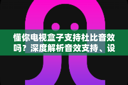 懂你电视盒子支持杜比音效吗?深度解析音效支持、设置方法与实用选购指南 懂你电视盒子支持杜比音效吗?深度解析音效支持、设置方法与实用选购指南