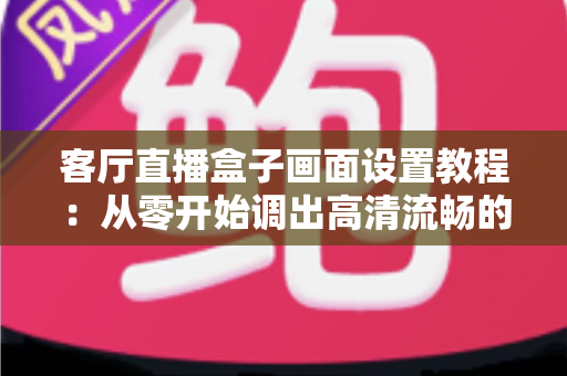 客厅直播盒子画面设置教程：从零开始调出高清流畅的极致观影体验
