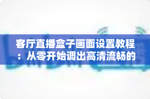 客厅直播盒子画面设置教程：从零开始调出高清流畅的极致观影体验
