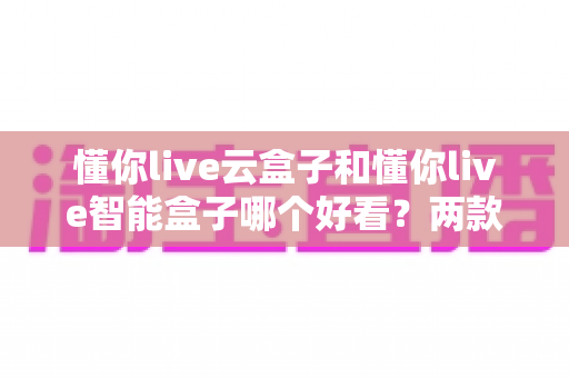懂你live云盒子和懂你live智能盒子哪个好看？两款热门电视盒子颜值全面对比评测