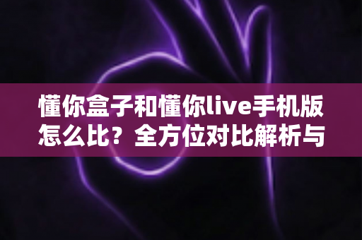 懂你盒子和懂你live手机版怎么比？全方位对比解析与选购指南一文读懂