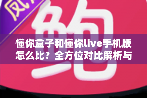 懂你盒子和懂你live手机版怎么比？全方位对比解析与选购指南一文读懂