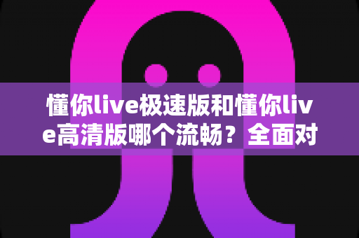 懂你live极速版和懂你live高清版哪个流畅?全面对比帮你选对版本 懂你live极速版和懂你live高清版哪个流畅?全面对比帮你选对版本