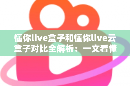 懂你live盒子和懂你live云盒子对比全解析：一文看懂两款电视盒子的区别，帮你选对不选贵！