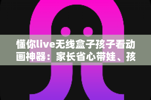懂你live无线盒子孩子看动画神器：家长省心带娃、孩子快乐观影的智慧之选