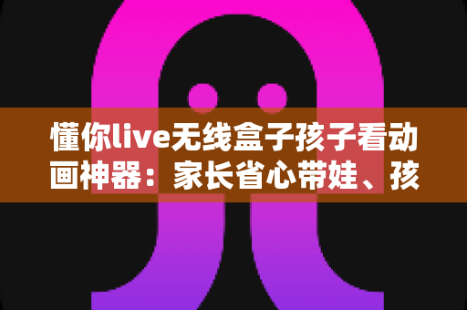 懂你live无线盒子孩子看动画神器：家长省心带娃、孩子快乐观影的智慧之选