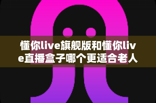 懂你live旗舰版和懂你live直播盒子哪个更适合老人用？全面对比帮您选对设备