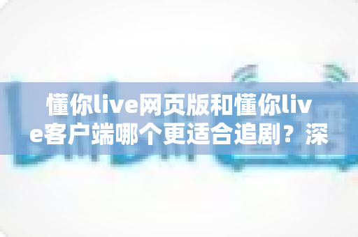 懂你live网页版和懂你live客户端哪个更适合追剧？深度对比分析帮你选出最佳观影方案
