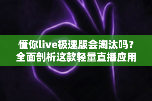 懂你live极速版会淘汰吗？全面剖析这款轻量直播应用的前景与用户应对策略