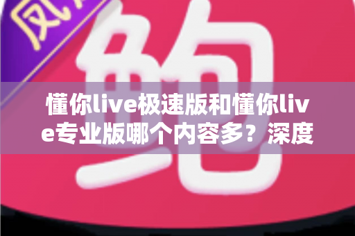 懂你live极速版和懂你live专业版哪个内容多？深度对比帮你选对版本不踩坑