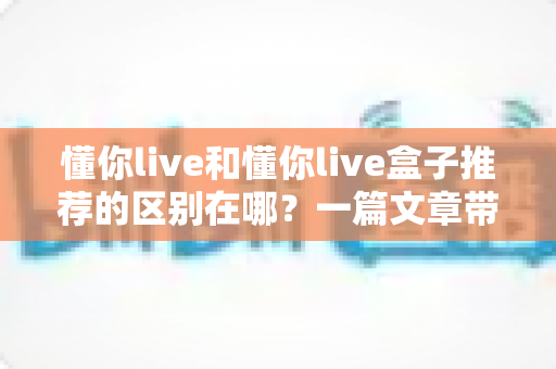 懂你live和懂你live盒子推荐的区别在哪?一篇文章带你彻底弄懂两者差异,选购不再纠结 懂你live和懂你live盒子推荐的区别在哪?一篇文章带你彻底弄懂两者差异,选购不再纠结
