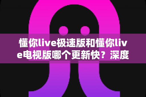 懂你live极速版和懂你live电视版哪个更新快？深度解析两版本更新频率差异，帮你选出最合适的版本