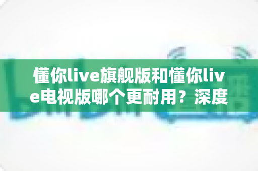 懂你live旗舰版和懂你live电视版哪个更耐用？深度对比解析，帮你选对不选贵