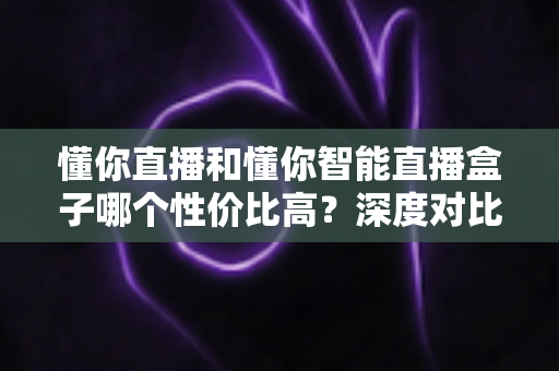 懂你直播和懂你智能直播盒子哪个性价比高?深度对比测评帮你选对不选贵 懂你直播和懂你智能直播盒子哪个性价比高?深度对比测评帮你选对不选贵