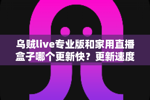 乌贼live专业版和家用直播盒子哪个更新快？更新速度深度对比与实用选购指南