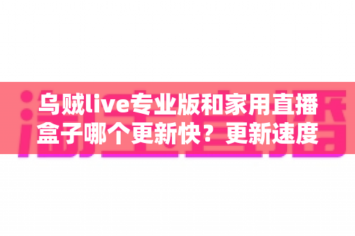 乌贼live专业版和家用直播盒子哪个更新快？更新速度深度对比与实用选购指南