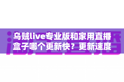 乌贼live专业版和家用直播盒子哪个更新快？更新速度深度对比与实用选购指南